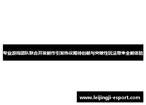 专业游戏团队联合开发新作引发热议期待创新与突破性玩法带来全新体验