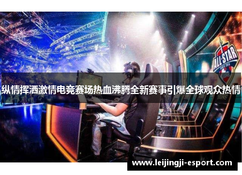 纵情挥洒激情电竞赛场热血沸腾全新赛事引爆全球观众热情
